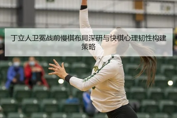 丁立人卫冕战前慢棋布局深研与快棋心理韧性构建策略