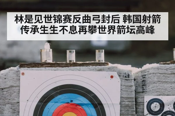 林是见世锦赛反曲弓封后 韩国射箭传承生生不息再攀世界箭坛高峰